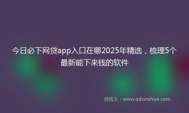 今日必下网贷app入口在哪2025年精选，梳理5个最新能下来钱的软件