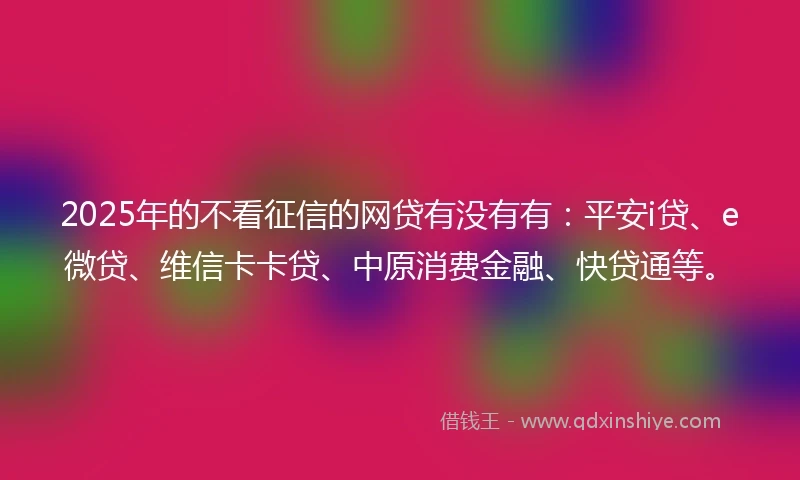 2025年的不看征信的网贷有没有有：平安i贷、e微贷、维信卡卡贷、中原消费金融、快贷通等。