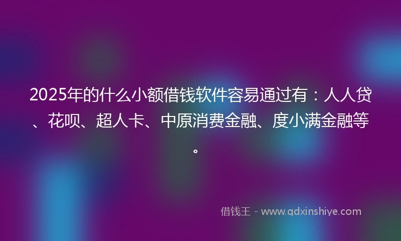 2025年的什么小额借钱软件容易通过有：人人贷、花呗、超人卡、中原消费金融、度小满金融等。