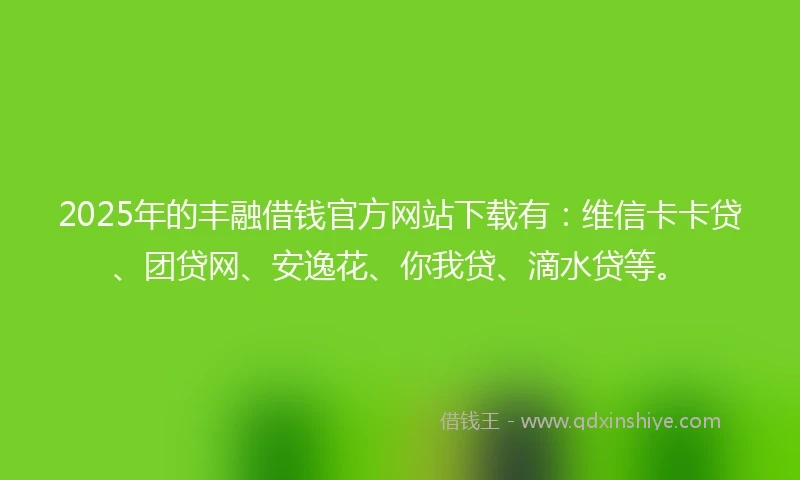 2025年的丰融借钱官方网站下载有：维信卡卡贷、团贷网、安逸花、你我贷、滴水贷等。