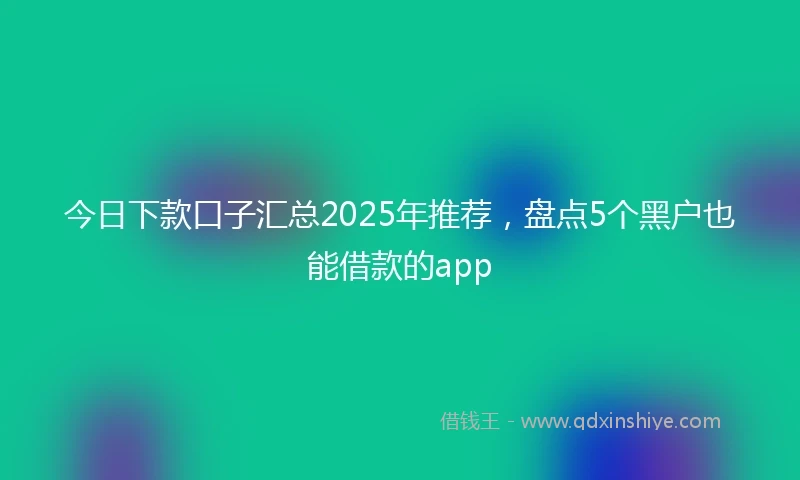 今日下款口子汇总2025年推荐，盘点5个黑户也能借款的app