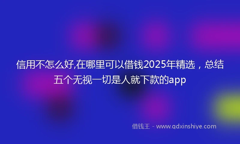 信用不怎么好,在哪里可以借钱2025年精选，总结五个无视一切是人就下款的app