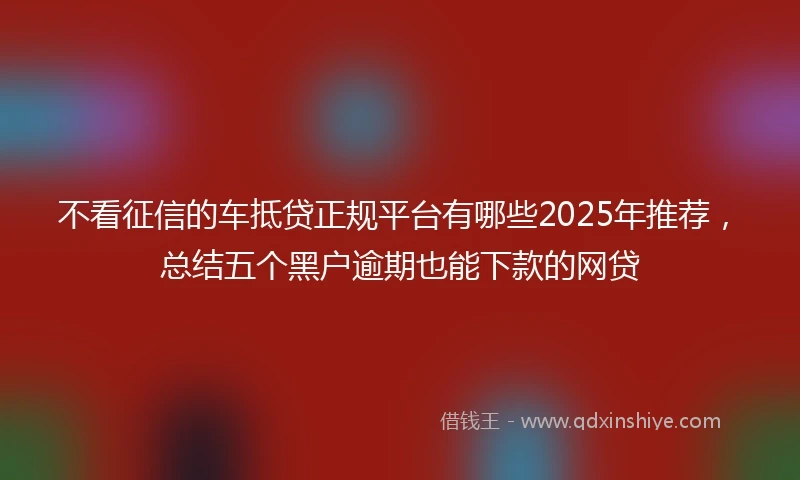 不看征信的车抵贷正规平台有哪些2025年推荐，总结五个黑户逾期也能下款的网贷