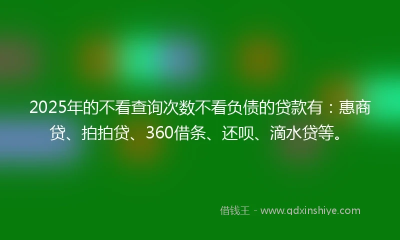 2025年的不看查询次数不看负债的贷款有：惠商贷、拍拍贷、360借条、还呗、滴水贷等。