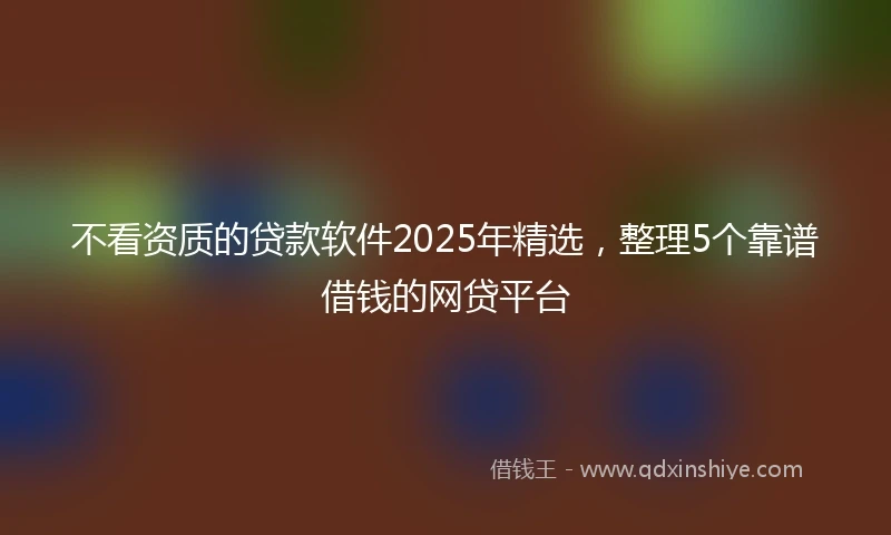 不看资质的贷款软件2025年精选，整理5个靠谱借钱的网贷平台
