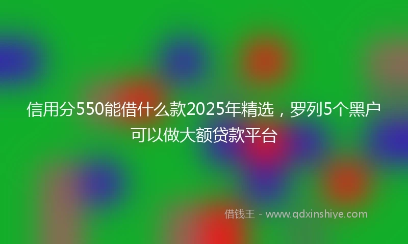 信用分550能借什么款2025年精选，罗列5个黑户可以做大额贷款平台