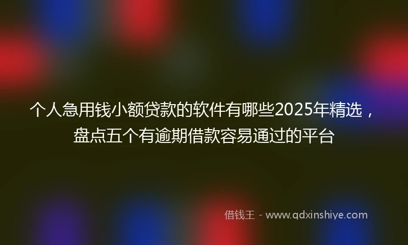 个人急用钱小额贷款的软件有哪些2025年精选，盘点五个有逾期借款容易通过的平台