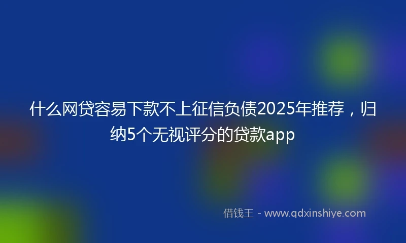 什么网贷容易下款不上征信负债2025年推荐，归纳5个无视评分的贷款app