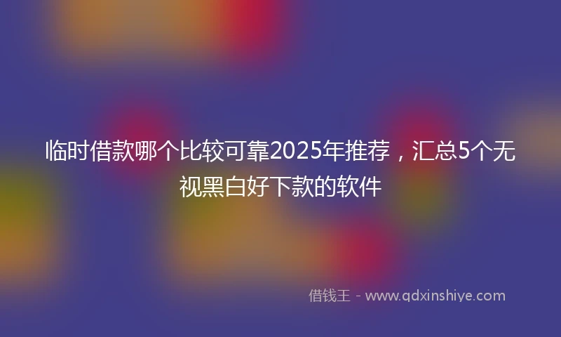 临时借款哪个比较可靠2025年推荐，汇总5个无视黑白好下款的软件