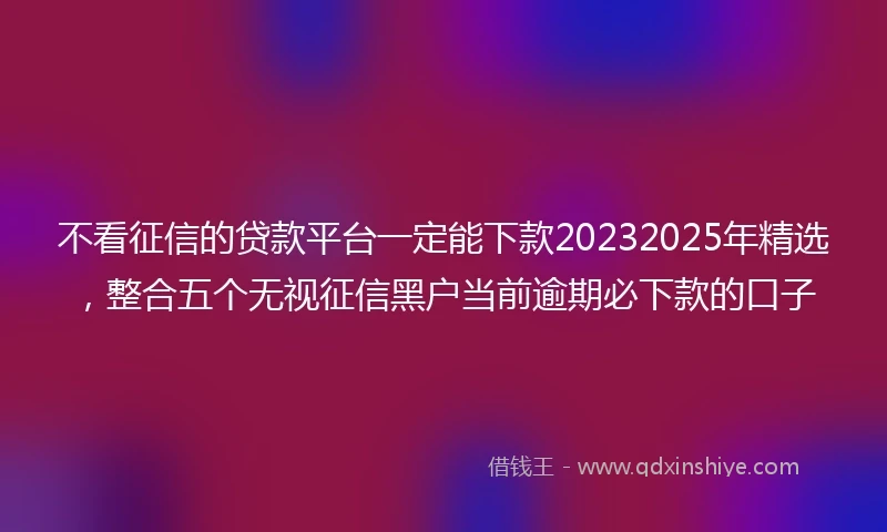 不看征信的贷款平台一定能下款20232025年精选，整合五个无视征信黑户当前逾期必下款的口子