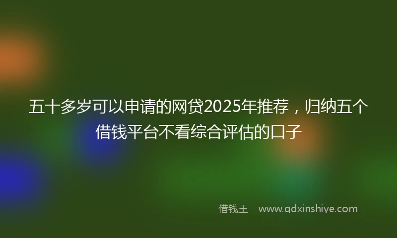 五十多岁可以申请的网贷2025年推荐，归纳五个借钱平台不看综合评估的口子