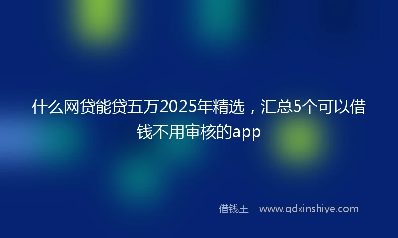 什么网贷能贷五万2025年精选，汇总5个可以借钱不用审核的app