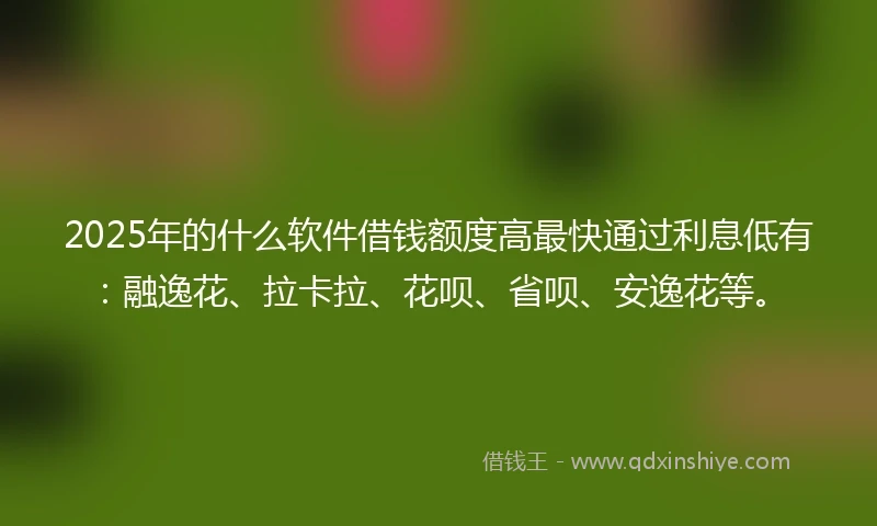 2025年的什么软件借钱额度高最快通过利息低有：融逸花、拉卡拉、花呗、省呗、安逸花等。