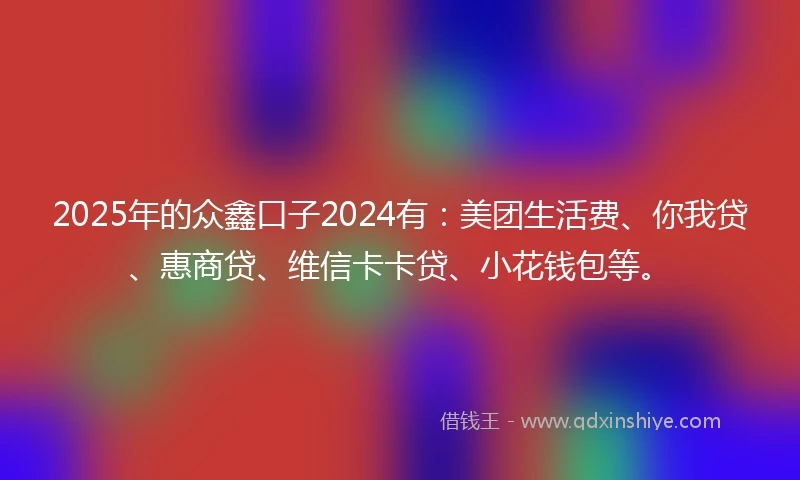 2025年的众鑫口子2024有：美团生活费、你我贷、惠商贷、维信卡卡贷、小花钱包等。