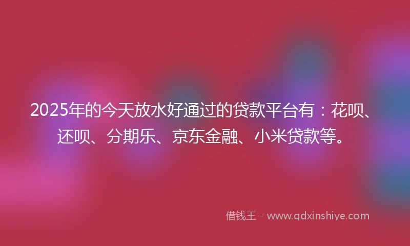 2025年的今天放水好通过的贷款平台有：花呗、还呗、分期乐、京东金融、小米贷款等。