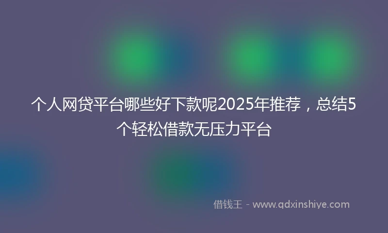个人网贷平台哪些好下款呢2025年推荐，总结5个轻松借款无压力平台