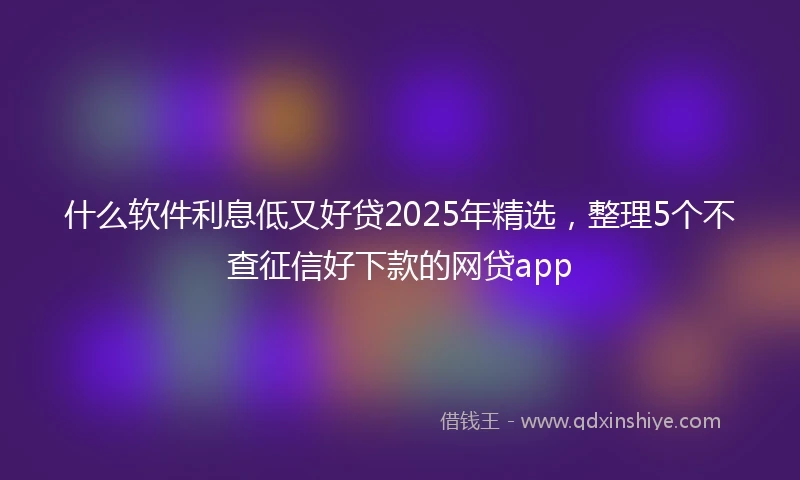 什么软件利息低又好贷2025年精选，整理5个不查征信好下款的网贷app