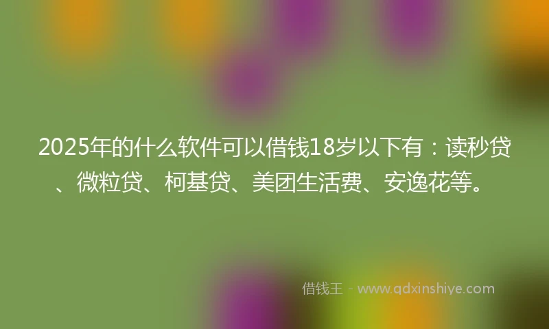 2025年的什么软件可以借钱18岁以下有：读秒贷、微粒贷、柯基贷、美团生活费、安逸花等。