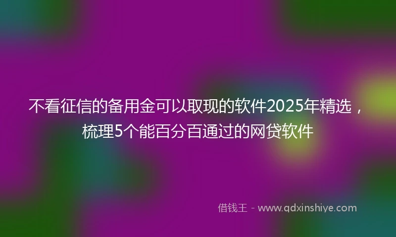 不看征信的备用金可以取现的软件2025年精选，梳理5个能百分百通过的网贷软件