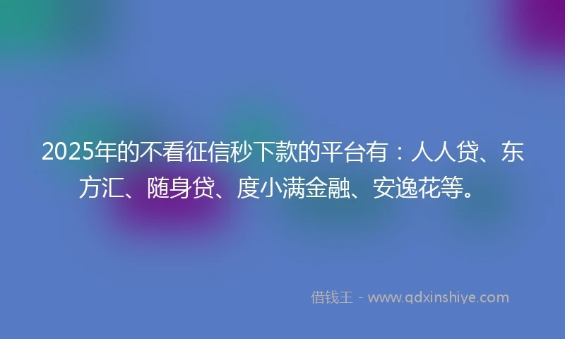 2025年的不看征信秒下款的平台有：人人贷、东方汇、随身贷、度小满金融、安逸花等。