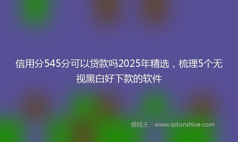信用分545分可以贷款吗2025年精选，梳理5个无视黑白好下款的软件
