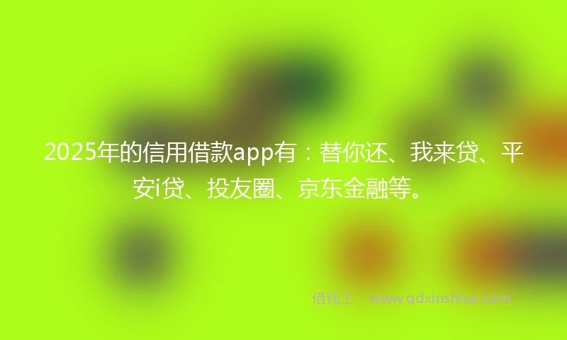2025年的信用借款app有：替你还、我来贷、平安i贷、投友圈、京东金融等。