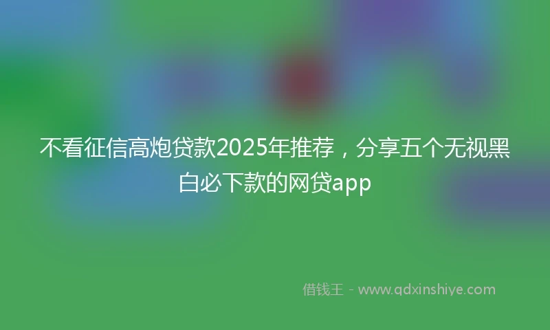 不看征信高炮贷款2025年推荐，分享五个无视黑白必下款的网贷app