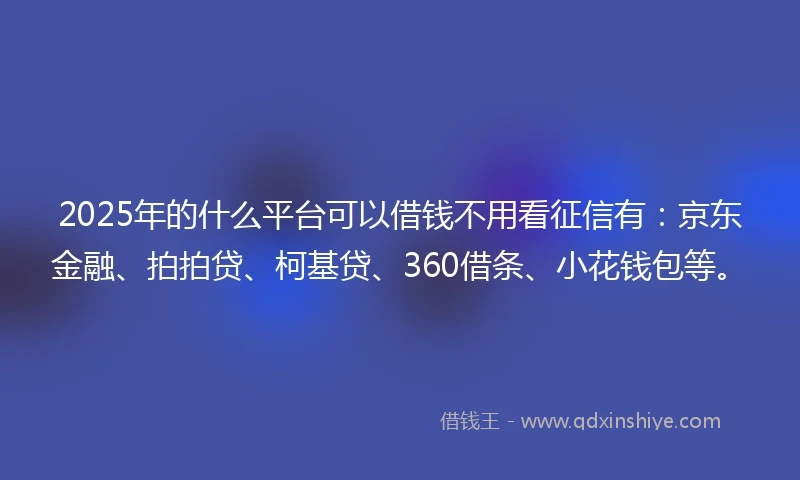 2025年的什么平台可以借钱不用看征信有：京东金融、拍拍贷、柯基贷、360借条、小花钱包等。