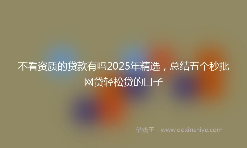 不看资质的贷款有吗2025年精选，总结五个秒批网贷轻松贷的口子