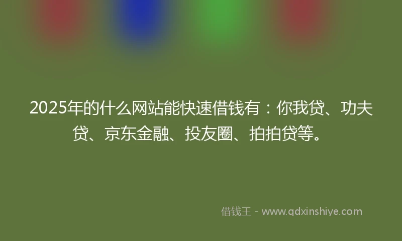 2025年的什么网站能快速借钱有：你我贷、功夫贷、京东金融、投友圈、拍拍贷等。