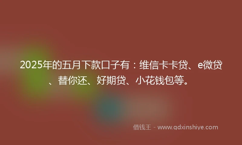 2025年的五月下款口子有：维信卡卡贷、e微贷、替你还、好期贷、小花钱包等。