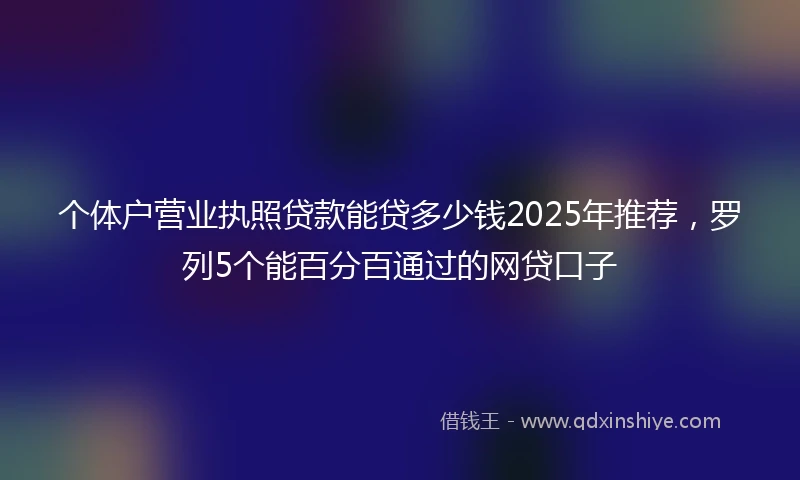 个体户营业执照贷款能贷多少钱2025年推荐，罗列5个能百分百通过的网贷口子