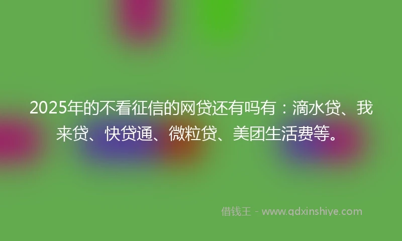 2025年的不看征信的网贷还有吗有：滴水贷、我来贷、快贷通、微粒贷、美团生活费等。