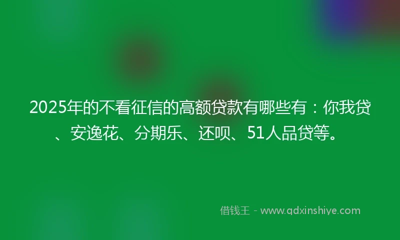 2025年的不看征信的高额贷款有哪些有：你我贷、安逸花、分期乐、还呗、51人品贷等。