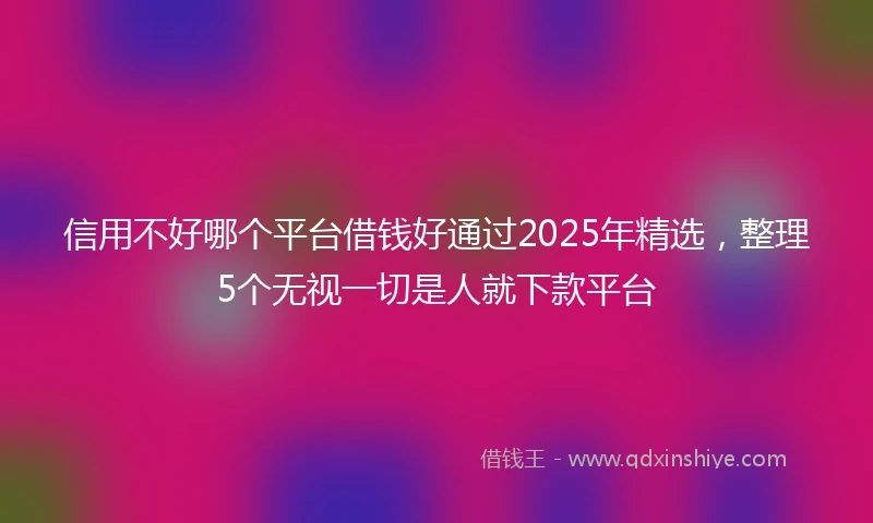 信用不好哪个平台借钱好通过2025年精选，整理5个无视一切是人就下款平台
