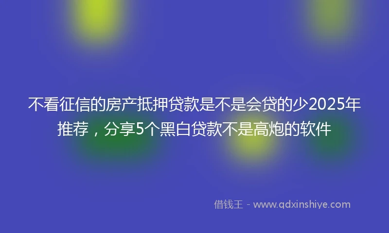 不看征信的房产抵押贷款是不是会贷的少2025年推荐，分享5个黑白贷款不是高炮的软件