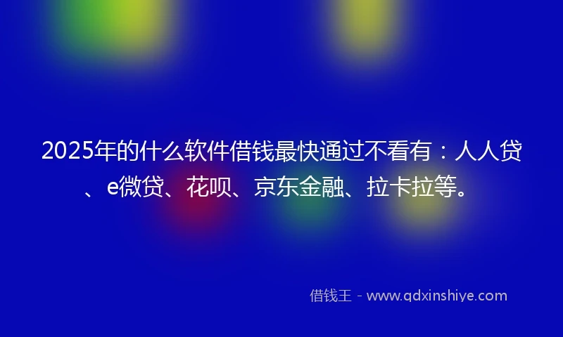 2025年的什么软件借钱最快通过不看有：人人贷、e微贷、花呗、京东金融、拉卡拉等。