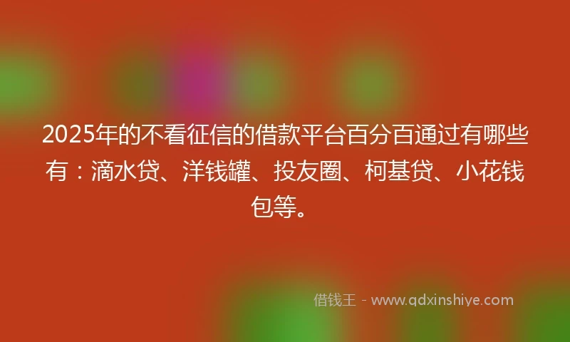 2025年的不看征信的借款平台百分百通过有哪些有：滴水贷、洋钱罐、投友圈、柯基贷、小花钱包等。