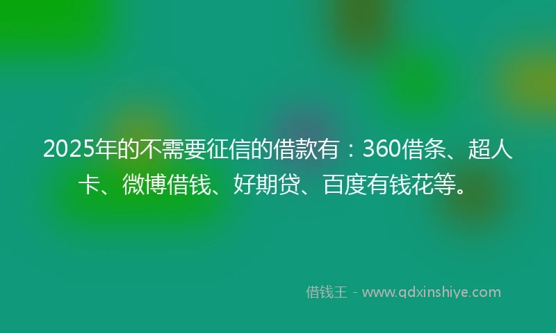 2025年的不需要征信的借款有：360借条、超人卡、微博借钱、好期贷、百度有钱花等。