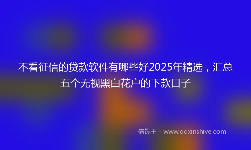 不看征信的贷款软件有哪些好2025年精选，汇总五个无视黑白花户的下款口子