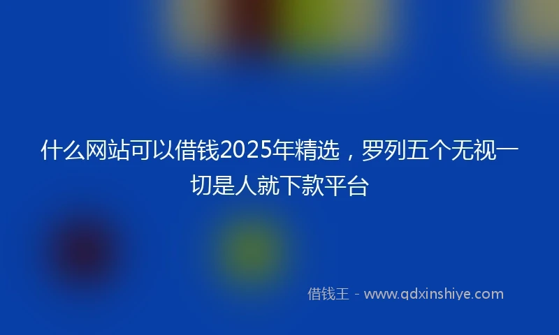 什么网站可以借钱2025年精选，罗列五个无视一切是人就下款平台