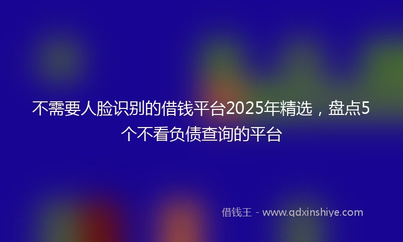 不需要人脸识别的借钱平台2025年精选，盘点5个不看负债查询的平台