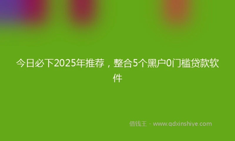 今日必下2025年推荐，整合5个黑户0门槛贷款软件