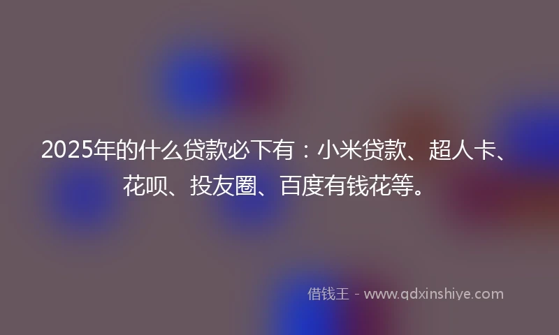 2025年的什么贷款必下有：小米贷款、超人卡、花呗、投友圈、百度有钱花等。