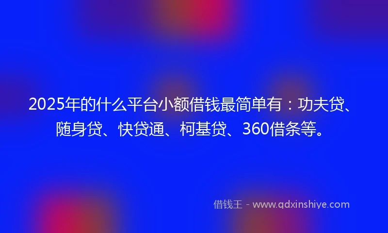 2025年的什么平台小额借钱最简单有：功夫贷、随身贷、快贷通、柯基贷、360借条等。