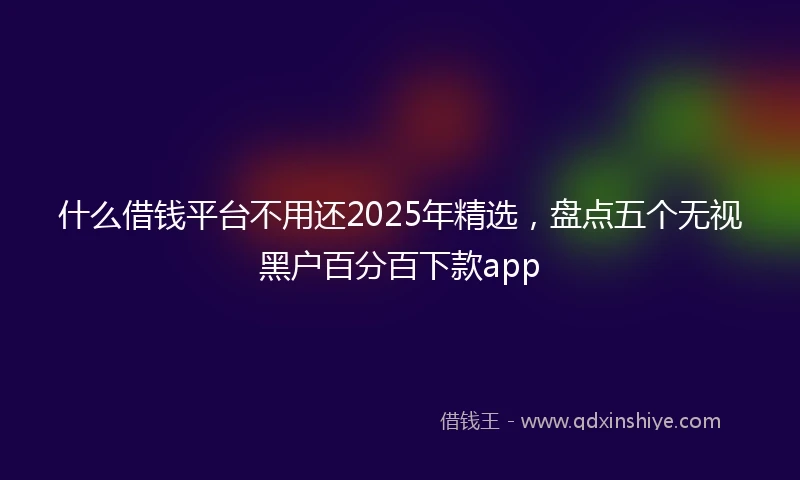 什么借钱平台不用还2025年精选，盘点五个无视黑户百分百下款app