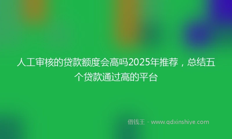 人工审核的贷款额度会高吗2025年推荐，总结五个贷款通过高的平台