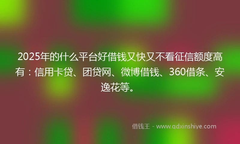 2025年的什么平台好借钱又快又不看征信额度高有：信用卡贷、团贷网、微博借钱、360借条、安逸花等。