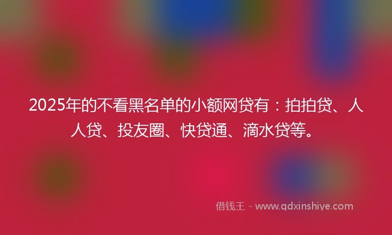 2025年的不看黑名单的小额网贷有：拍拍贷、人人贷、投友圈、快贷通、滴水贷等。