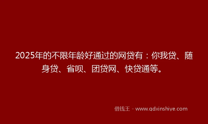 2025年的不限年龄好通过的网贷有：你我贷、随身贷、省呗、团贷网、快贷通等。